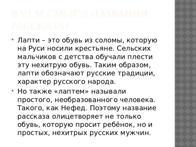 В чем смысл названия рассказа? Лапти – это обувь из соломы, которую на Руси носили крестьяне. Сельских мальчиков с детства обучали плести эту нехитрую обувь. Таким образом, лапти обозначают русские традиции, характер русского народа. Но также «лаптем» называли простого, необразованного человека. Такого, как Нефед. Поэтому название рассказа олицетворяет не только обувь, которую просит ребёнок, но и простых, нехитрых русских мужчин. 