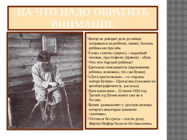На что надо обратить внимание  Автор не доводит дело до конца: поправился ли ребёнок; значит, болезнь ребёнка ни при чём. Слово «лапти» (перен.) – недалёкий человек, простофиля; (прямое) - обувь   Кто этот барский ребёнок? (детально описываются переживания ребенка, возможно, это сам Бунин) «Луга протасовские» - со стороны матери Бунина – Протасовы (указание на автобиографичность рассказа)  Дата написания – 22 июня 1924 год. Третий год Бунин живёт уже не в России. Бунин размышляет о русском мужике, которого некоторые называли «лаптями»,  Остаться без греха – спасти душу. Жертва Нефёда была не бессмысленна, 