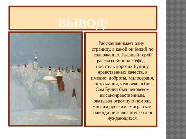Вывод:              Рассказ занимает одну страницу, а какой он ёмкий по содержанию. Главный герой рассказа Бунина Нефёд – носитель дорогих Бунину нравственных качеств, а именно: доброты, милосердия, сострадания, человеколюбия. Сам Бунин был человеком высоконравственным, оказывал огромную помощь многим русским эмигрантам, никогда не жалел ничего для нуждающихся. 