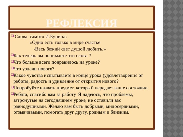 Рефлексия  Слова самого И.Бунина:  «Одно есть только в мире счастье  -Весь божий свет душой любить.» Как теперь вы понимаете эти слова ? Что больше всего понравилось на уроке? Что узнали нового? Какое чувства испытываете в конце урока (удовлетворение от работы, радость и удивление от открытия нового? Попробуйте назвать предмет, который передает ваше состояние. Ребята, спасибо вам за работу. Я надеюсь, что проблемы, затронутые на сегодняшнем уроке, не оставили вас равнодушными. Желаю вам быть добрыми, милосердными, отзывчивыми, помогать друг другу, родным и близким.   