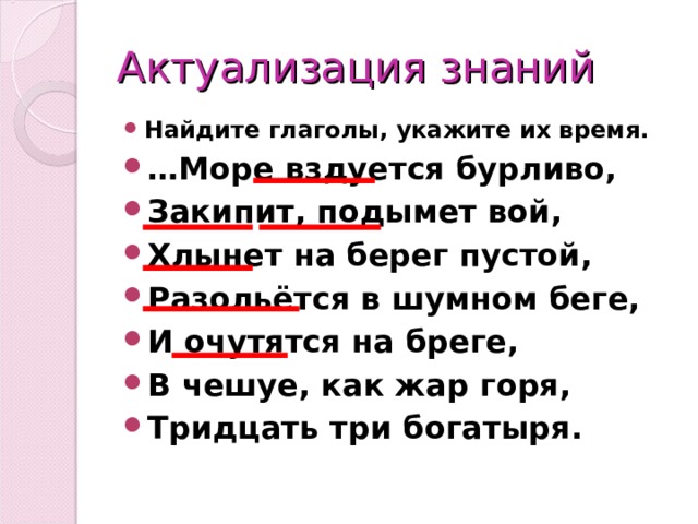 Актуализация знаний Найдите глаголы, укажите их время. … Море вздуется бурливо, Закипит, подымет вой, Хлынет на берег пустой, Разольётся в шумном беге, И очутятся на бреге, В чешуе, как жар горя, Тридцать три богатыря.  