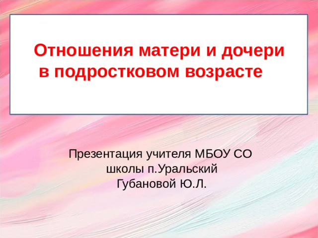 Отношения матери и дочери  в подростковом возрасте  Презентация учителя МБОУ СО школы п.Уральский Губановой Ю.Л.