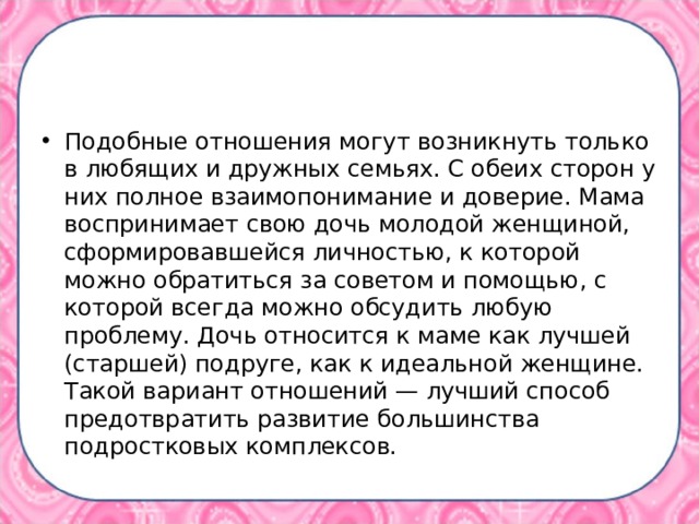 Подобные отношения могут возникнуть только в любящих и дружных семьях. С обеих сторон у них полное взаимопонимание и доверие. Мама воспринимает свою дочь молодой женщиной, сформировавшейся личностью, к которой можно обратиться за советом и помощью, с которой всегда можно обсудить любую проблему. Дочь относится к маме как лучшей (старшей) подруге, как к идеальной женщине. Такой вариант отношений — лучший способ предотвратить развитие большинства подростковых комплексов.