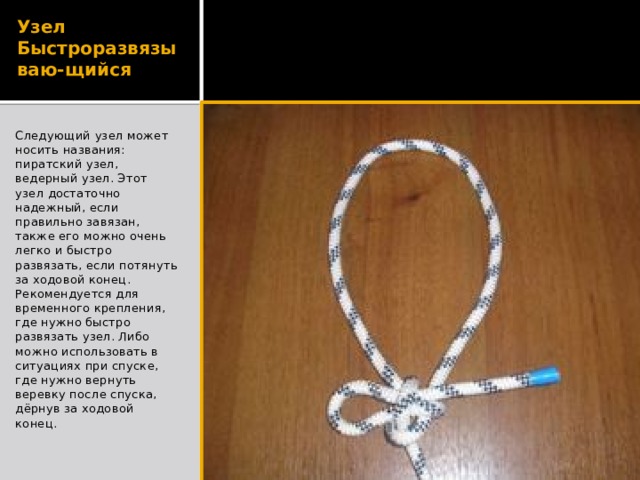 Узел Быстроразвязываю-щийся Следующий узел может носить названия: пиратский узел, ведерный узел. Этот узел достаточно надежный, если правильно завязан, также его можно очень легко и быстро развязать, если потянуть за ходовой конец. Рекомендуется для временного крепления, где нужно быстро развязать узел. Либо можно использовать в ситуациях при спуске, где нужно вернуть веревку после спуска, дёрнув за ходовой конец. 