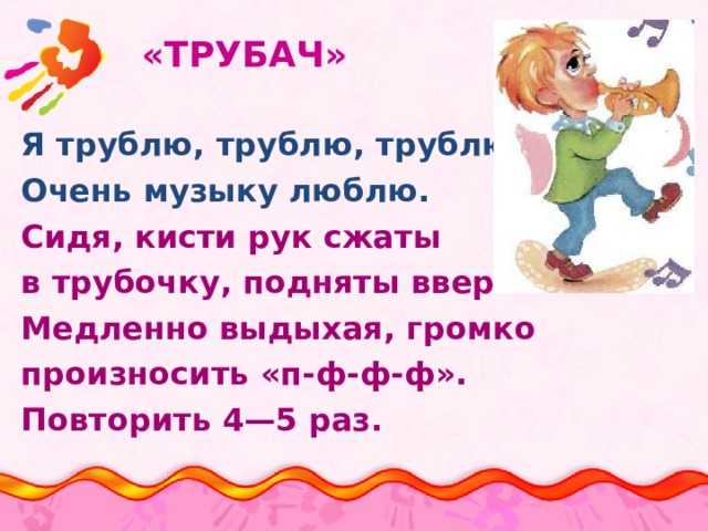  «ТРУБАЧ»   Я трублю, трублю, трублю Очень музыку люблю. Сидя, кисти рук сжаты в трубочку, подняты вверх. Медленно выдыхая, громко произносить «п-ф-ф-ф». Повторить 4—5 раз. 