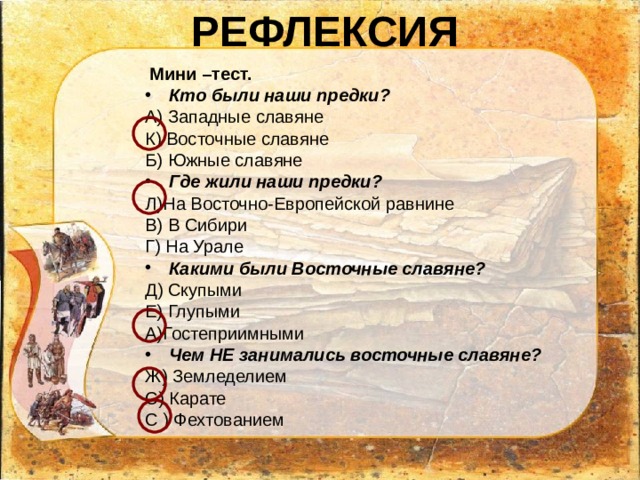 РЕФЛЕКСИЯ  Мини –тест. Кто были наши предки? А) Западные славяне К) Восточные славяне Б) Южные славяне Где жили наши предки? Л)На Восточно-Европейской равнине В) В Сибири Г) На Урале Какими были Восточные славяне? Д) Скупыми Е) Глупыми А)Гостеприимными Чем НЕ занимались восточные славяне? Ж) Земледелием С) Карате С ) Фехтованием 