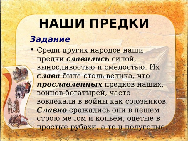 НАШИ ПРЕДКИ Задание Среди других народов наши предки славились силой, выносливостью и смелостью. Их слава была столь велика, что прославленных предков наших, воинов-богатырей, часто вовлекали в войны как союзников. Славно сражались они в пешем строю мечом и копьем, одетые в простые рубахи, а то и полуголые. 