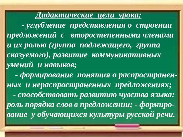  Дидактические ц ели урока:   - у глуб ление представлени я о строении предложений с второстепенными членами и их ролью (группа подлежащего, группа сказуемого) , развитие коммуникативных умений и навыков;  - формирование поняти я о распространен - ных и нераспространенных предложениях ;   - с пособствовать развитию чувства языка: роль порядка слов в предложении; - формиро-вание у обучающихся культуры русской речи.        Цели урока: 