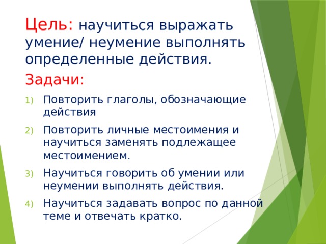 Цель:  научиться выражать умение/ неумение выполнять определенные действия. Задачи: Повторить глаголы, обозначающие действия Повторить личные местоимения и научиться заменять подлежащее местоимением. Научиться говорить об умении или неумении выполнять действия. Научиться задавать вопрос по данной теме и отвечать кратко. 