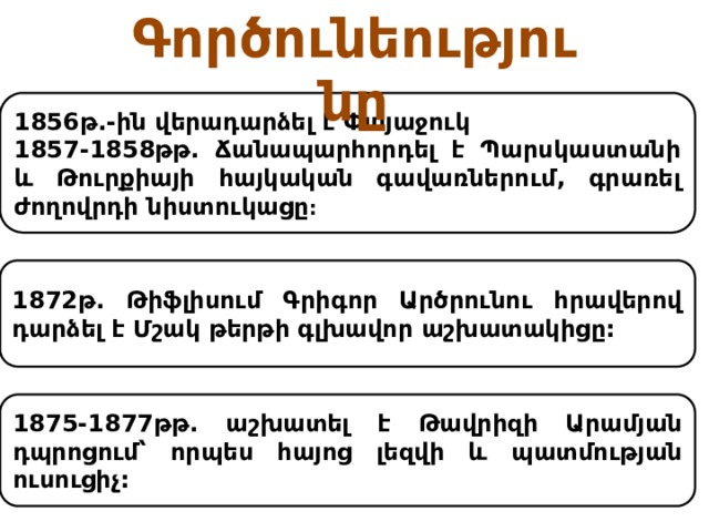 Գործունեությունը 1856թ.-ին վերադարձել է Փայաջուկ 1857-1858թթ. Ճանապարհորդել է Պարսկաստանի և Թուրքիայի հայկական գավառներում, գրառել ժողովրդի նիստուկացը : 1872թ. Թիֆլիսում Գրիգոր Արծրունու հրավերով դարձել է Մշակ թերթի գլխավոր աշխատակիցը: 1875-1877թթ. աշխատել է Թավրիզի Արամյան դպրոցում՝ որպես հայոց լեզվի և պատմության ուսուցիչ: 