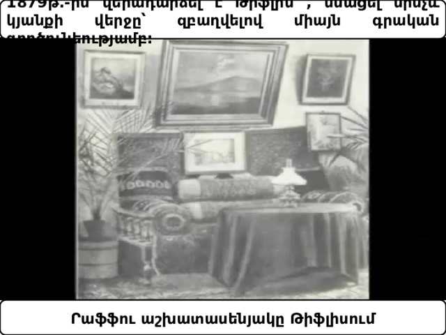 1879թ.-ին վերադարձել է Թիֆլիս , մնացել մինչև կյանքի վերջը՝ զբաղվելով միայն գրական գործունեությամբ: Րաֆֆու աշխատասենյակը Թիֆլիսում 