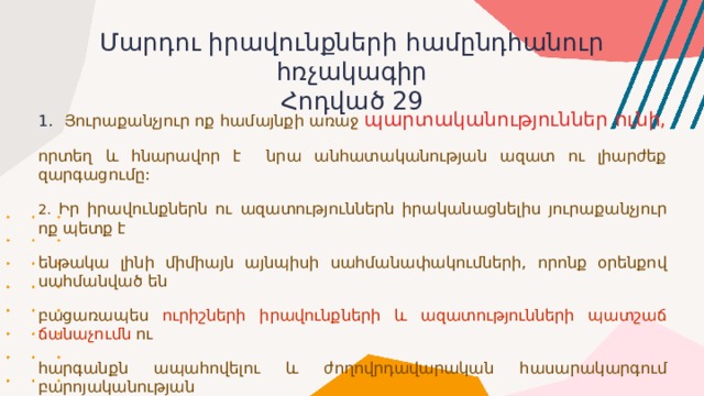 Մարդու իրավունքների համընդհանուր հռչակագիր  Հոդված 29 Յուրաքանչյուր ոք համայնքի առաջ պարտականություններ ունի, որտեղ և հնարավոր է նրա անհատականության ազատ ու լիարժեք զարգացումը: 2. Իր իրավունքներն ու ազատություններն իրականացնելիս յուրաքանչյուր ոք պետք է ենթակա լինի միմիայն այնպիսի սահմանափակումների, որոնք օրենքով սահմանված են բացառապես ուրիշների իրավունքների և ազատությունների պատշաճ ճանաչումն ու հարգանքն ապահովելու և ժողովրդավարական հասարակարգում բարոյականության արդարացի պահանջները, հասարակական կարգը և ընդհանուր բարեկեցությունը բարելավելու նպատակով: . 