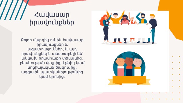Հավասար իրավունքներ Բոլոր մարդիկ ունեն հավասար իրավունքներ և ազատություններ, և այդ իրավունքներն անօտարելի են՝ անկախ իրավունքի տեսակից, բնակության վայրից, էթնիկ կամ սոցիալական ծագումից, ազգային պատկանելությունից կամ կրոնից: 