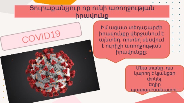 COVID19 Յուրաքանչյուր ոք ունի առողջության իրավունք Իմ ազատ տեղաշարժի իրավունքը վերջանում է այնտեղ, որտեղ սկսվում է ուրիշի առողջության իրավունքը: Մնա տանը, դա կարող է կյանքեր փրկել: Եղիր պատասխանատու: 