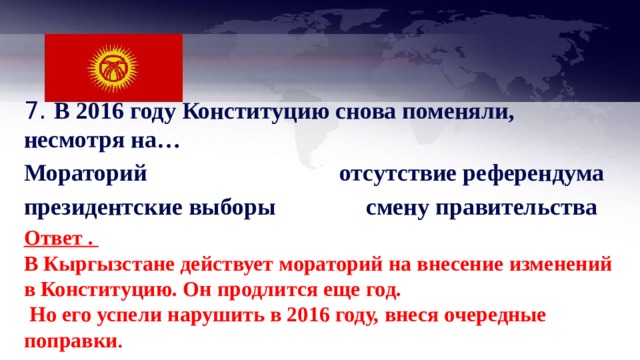 7. В 2016 году Конституцию снова поменяли, несмотря на… Мораторий отсутствие референдума президентские выборы смену правительства  Ответ . В Кыргызстане действует мораторий на внесение изменений в Конституцию. Он продлится еще год.  Но его успели нарушить в 2016 году, внеся очередные поправки . 