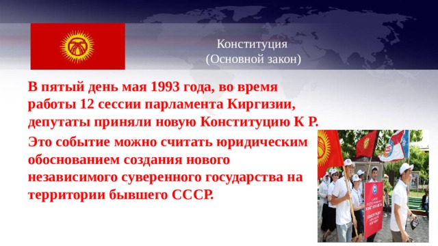   Конституция  (Основной закон)   В пятый день мая 1993 года, во время работы 12 сессии парламента Киргизии, депутаты приняли новую Конституцию К Р. Это событие можно считать юридическим обоснованием создания нового независимого суверенного государства на территории бывшего СССР. 