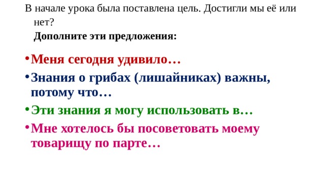 В начале урока была поставлена цель. Достигли мы её или нет?  Дополните эти предложения:   Меня сегодня удивило… Знания о грибах (лишайниках) важны, потому что… Эти знания я могу использовать в… Мне хотелось бы посоветовать моему товарищу по парте… 