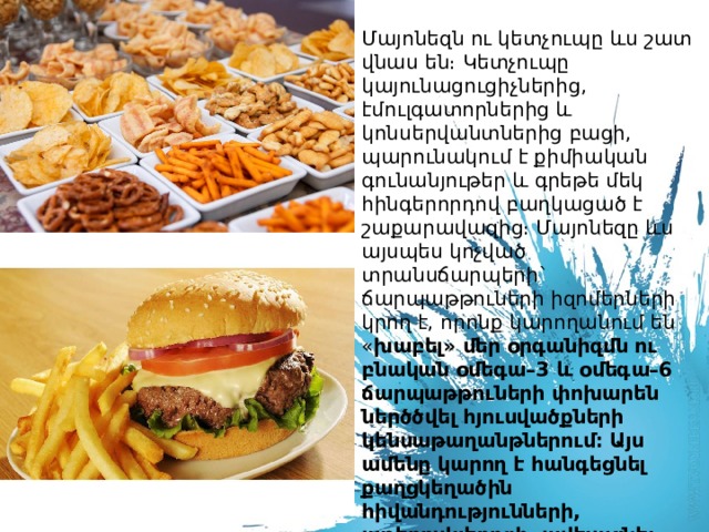 Մայոնեզն ու կետչուպը ևս շատ վնաս են։ Կետչուպը կայունացուցիչներից, էմուլգատորներից և կոնսերվանտներից բացի, պարունակում է քիմիական գունանյութեր և գրեթե մեկ հինգերորդով բաղկացած է շաքարավազից։ Մայոնեզը ևս այսպես կոչված տրանսճարպերի` ճարպաթթուների իզոմերների կրող է, որոնք կարողանում են « խաբել» մեր օրգանիզմն ու բնական օմեգա–3 և օմեգա–6 ճարպաթթուների փոխարեն ներծծվել հյուսվածքների կենսաթաղանթներում։ Այս ամենը կարող է հանգեցնել քաղցկեղածին հիվանդությունների, աթերոսկլերոզի, ավելացնել շաքարային դիաբետի զարգացման ռիսկն ու, մեղմ ասած, վնասել իմունիտետը։    