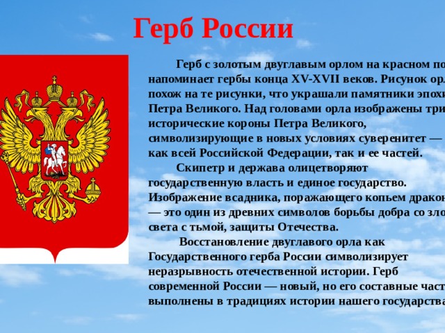Герб России  Герб с золотым двуглавым орлом на красном поле напоминает гербы конца XV-XVII веков. Рисунок орла похож на те рисунки, что украшали памятники эпохи Петра Великого. Над головами орла изображены три исторические короны Петра Великого, символизирующие в новых условиях суверенитет — как всей Российской Федерации, так и ее частей.  Скипетр и держава олицетворяют государственную власть и единое государство. Изображение всадника, поражающего копьем дракона, — это один из древних символов борьбы добра со злом, света с тьмой, защиты Отечества.  Восстановление двуглавого орла как Государственного герба России символизирует неразрывность отечественной истории. Герб современной России — новый, но его составные части выполнены в традициях истории нашего государства. 
