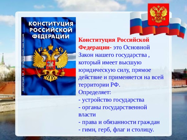 Конституция Российской Федерации- это Основной Закон нашего государства , который имеет высшую юридическую силу, прямое действие и применяется на всей территории РФ. Определяет: - устройство государства - органы государственной власти - права и обязанности граждан - гимн, герб, флаг и столицу. 