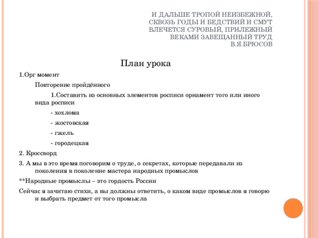 И дальше тропой неизбежной,  Сквозь годы и бедствий и смут  Влечется суровый, прилежный  Веками завещанный труд  В.Я.Брюсов План урока 1.Орг момент  Повторение пройдённого    1.Составить из основных элементов росписи орнамент того или иного вида росписи   - хохлома   - жостовская   - гжель   - городецкая 2. Кроссворд 3. А мы в это время поговорим о труде, о секретах, которые передавали из поколения в поколение мастера народных промыслов **Народные промыслы – это гордость России Сейчас я зачитаю стихи, а вы должны ответить, о каком виде промыслов я говорю и выбрать предмет от того промысла 