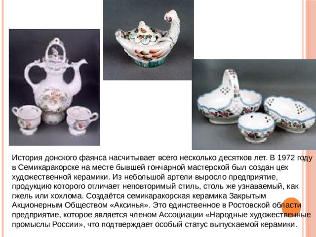 История донского фаянса насчитывает всего несколько десятков лет. В 1972 году в Семикаракорске на месте бывшей гончарной мастерской был создан цех художественной керамики. Из небольшой артели выросло предприятие, продукцию которого отличает неповторимый стиль, столь же узнаваемый, как гжель или хохлома. Создаётся семикаракорская керамика Закрытым Акционерным Обществом «Аксинья». Это единственное в Ростовской области предприятие, которое является членом Ассоциации «Народные художественные промыслы России», что подтверждает особый статус выпускаемой керамики. 
