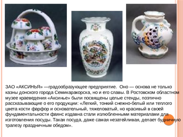 ЗАО «АКСИНЬЯ» —градообразующее предприятие. Оно — основа не только казны донского города Семикаракорска, но и его славы. В Ростовском областном музее краеведения «Аксинье» были посвящены целые стенды, поэтично рассказывающие о его продукции: «Легкий, тонкий снежно-белый или теплого цвета кости фарфор и основательный, тяжеловатый, но красивый в своей фундаментальности фаянс издавна стали излюбленными материалами для изготовления посуды. Такая посуда, даже самая незатейливая, делает будничную трапезу праздничным обедом». 