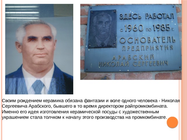 Своим рождением  керамика обязана фантазии и воле одного человека - Николая Сергеевича Арабского, бывшего в то время директором райпромкомбината. Именно его идея изготовления керамической посуды с художественным украшением стала толчком к началу этого производства на промкомбинате. 