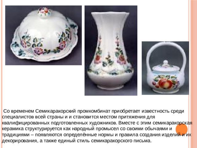  Со временем Семикаракорский промкомбинат приобретает известность среди специалистов всей страны и и становится местом притяжения для квалифицированных подготовленных художников. Вместе с этим семикаракорская керамика структурируется как народный промысел со своими обычаями и традициями – появляются определённые нормы и правила создания изделий и их декорирования, а также единый стиль семикаракорского письма. 