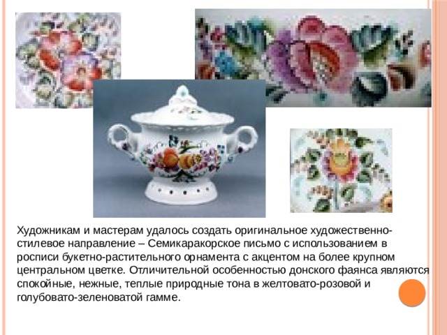 Художникам и мастерам удалось создать оригинальное художественно-стилевое направление – Семикаракорское письмо с использованием в росписи букетно-растительного орнамента с акцентом на более крупном центральном цветке. Отличительной особенностью донского фаянса являются спокойные, нежные, теплые природные тона в желтовато-розовой и голубовато-зеленоватой гамме.  