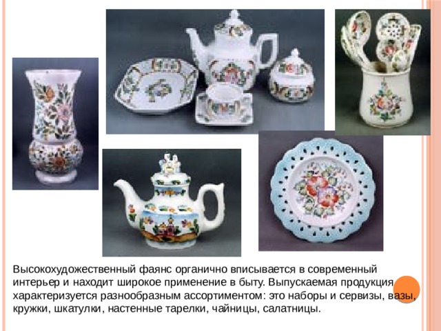 Высокохудожественный фаянс органично вписывается в современный интерьер и находит широкое применение в быту. Выпускаемая продукция характеризуется разнообразным ассортиментом: это наборы и сервизы, вазы, кружки, шкатулки, настенные тарелки, чайницы, салатницы. 