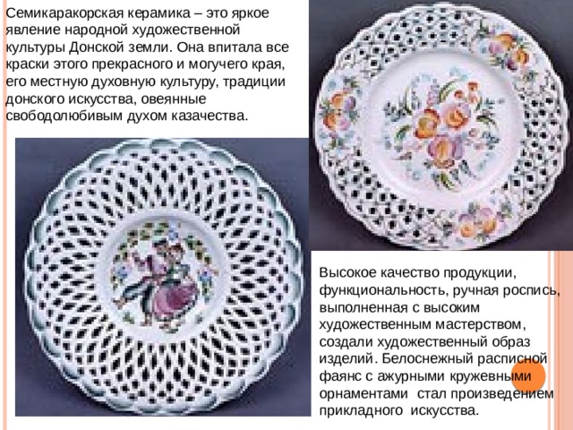 Семикаракорская керамика – это яркое явление народной художественной культуры Донской земли. Она впитала все краски этого прекрасного и могучего края, его местную духовную культуру, традиции донского искусства, овеянные свободолюбивым духом казачества. Высокое качество продукции, функциональность, ручная роспись, выполненная с высоким художественным мастерством, создали художественный образ изделий. Белоснежный расписной фаянс с ажурными кружевными орнаментами  стал произведением прикладного искусства.  