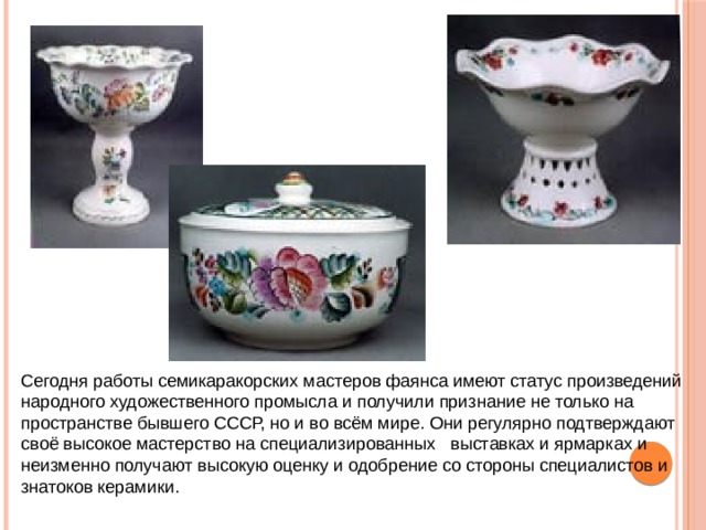 Сегодня работы семикаракорских мастеров фаянса имеют статус произведений народного художественного промысла и получили признание не только на пространстве бывшего СССР, но и во всём мире. Они регулярно подтверждают своё высокое мастерство на специализированных выставках и ярмарках и неизменно получают высокую оценку и одобрение со стороны специалистов и знатоков керамики. 