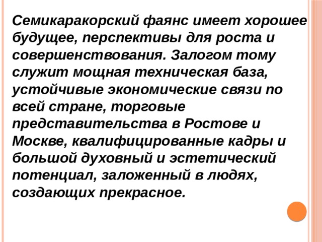 Семикаракорский фаянс имеет хорошее будущее, перспективы для роста и совершенствования. Залогом тому служит мощная техническая база, устойчивые экономические связи по всей стране, торговые представительства в Ростове и Москве, квалифицированные кадры и большой духовный и эстетический потенциал, заложенный в людях, создающих прекрасное. 