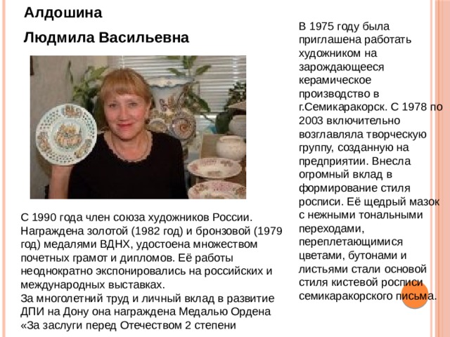 Алдошина Людмила Васильевна  В 1975 году была приглашена работать художником на зарождающееся керамическое производство в г.Семикаракорск. С 1978 по 2003 включительно возглавляла творческую группу, созданную на предприятии. Внесла огромный вклад в формирование стиля росписи. Её щедрый мазок с нежными тональными переходами, переплетающимися цветами, бутонами и листьями стали основой стиля кистевой росписи семикаракорского письма. С 1990 года член союза художников России. Награждена золотой (1982 год) и бронзовой (1979 год) медалями ВДНХ, удостоена множеством почетных грамот и дипломов. Её работы неоднократно экспонировались на российских и международных выставках. За многолетний труд и личный вклад в развитие ДПИ на Дону она награждена Медалью Ордена «За заслуги перед Отечеством 2 степени 