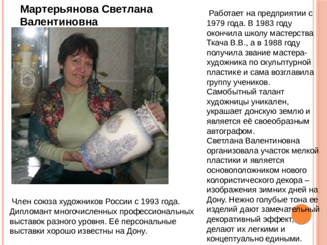 Мартерьянова Светлана Валентиновна  Работает на предприятии с 1979 года. В 1983 году окончила школу мастерства Ткача В.В., а в 1988 году получила звание мастера-художника по скульптурной пластике и сама возглавила группу учеников. Самобытный талант художницы уникален, украшает донскую землю и является её своеобразным автографом. Светлана Валентиновна организовала участок мелкой пластики и является основоположником нового колористического декора – изображения зимних дней на Дону. Нежно голубые тона ее изделий дают замечательный декоративный эффект, делают их легкими и концептуально едиными.  Член союза художников России с 1993 года. Дипломант многочисленных профессиональных выставок разного уровня. Её персональные выставки хорошо известны на Дону. 