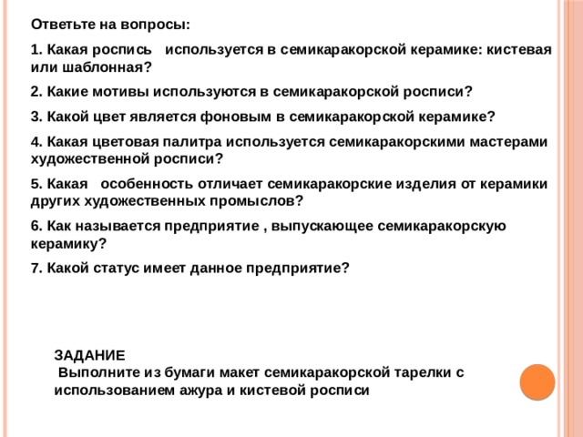 Ответьте на вопросы: 1. Какая роспись используется в семикаракорской керамике: кистевая или шаблонная? 2. Какие мотивы используются в семикаракорской росписи? 3. Какой цвет является фоновым в семикаракорской керамике? 4. Какая цветовая палитра используется семикаракорскими мастерами художественной росписи? 5. Какая особенность отличает семикаракорские изделия от керамики других художественных промыслов? 6. Как называется предприятие , выпускающее семикаракорскую керамику? 7. Какой статус имеет данное предприятие?  ЗАДАНИЕ  Выполните из бумаги макет семикаракорской тарелки с использованием ажура и кистевой росписи  