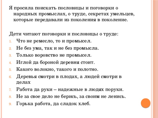 Я просила поискать пословицы и поговорки о народных промыслах, о труде, секретах умельцев, которые передавали из поколения в поколение. Дети читают поговорки и пословицы о труде: Что не ремесло, то и промысел. Не без ума, так и не без промысла. Только воровство не промысел. Иглой да бороной деревня стоит. Какого волокно, такого и полотно. Деревья смотри в плодах, а людей смотри в делах Работа да руки – надежные в людях поруки. Не за свое дело не берись, за своим не ленись. Горька работа, да сладок хлеб. 