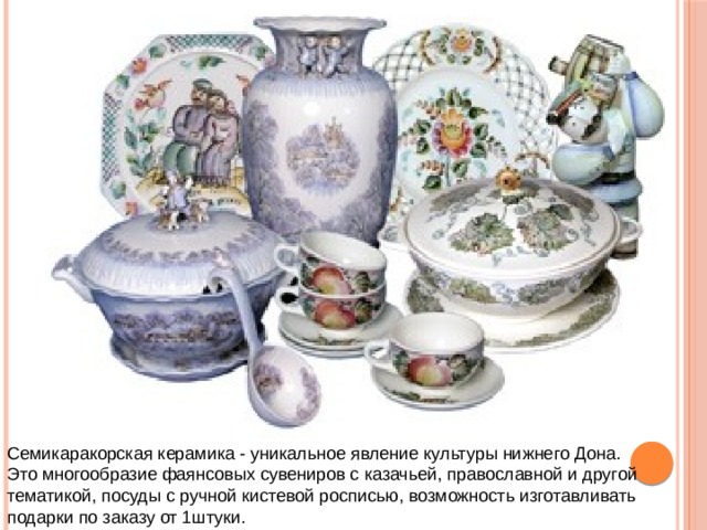 Семикаракорская керамика - уникальное явление культуры нижнего Дона. Это многообразие фаянсовых сувениров с казачьей, православной и другой тематикой, посуды с ручной кистевой росписью, возможность изготавливать подарки по заказу от 1штуки. 