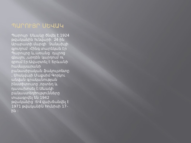 ՊԱՐՈՒՅՐ ՍԵՎԱԿ Պարույր Սևակը ծնվել է 1924 թվականին հւնվարի 24-ին Արարատի մարզի Չանախչի գյուղում :Հինգ տարեկան էր Պարույրը և,առանց դպրոց գնալու ,արդեն կարդում ու գրում էր:Ավարտել է Երևանի համալսարանի բանասիրական ֆակուլտետը , Մոսկվայի Մաքսիմ Գորկու անվան գրականության ինստիտուտը ,որտեղ և դասախոսել է:Սևակի բանաստեղծությունները տպագրվել են 1942 թվականից :ԵՎ վախճանվել է 1971 թվականին հունիսի 17-ին : 