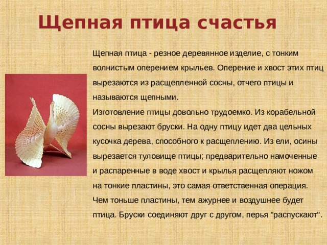Щепная птица счастья Щепная птица - резное деревянное изделие, с тонким волнистым оперением крыльев. Оперение и хвост этих птиц вырезаются из расщепленной сосны, отчего птицы и называются щепными. Изготовление птицы довольно трудоемко. Из корабельной сосны вырезают бруски. На одну птицу идет два цельных кусочка дерева, способного к расщеплению. Из ели, осины вырезается туловище птицы; предварительно намоченные и распаренные в воде хвост и крылья расщепляют ножом на тонкие пластины, это самая ответственная операция. Чем тоньше пластины, тем ажурнее и воздушнее будет птица. Бруски соединяют друг с другом, перья 