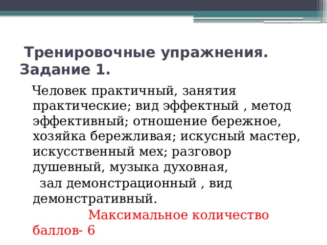 Тренировочные упражнения. Задание 1.  Человек практичный, занятия практические; вид эффектный , метод эффективный; отношение бережное, хозяйка бережливая; искусный мастер, искусственный мех; разговор душевный, музыка духовная,  зал демонстрационный , вид демонстративный.  Максимальное количество баллов- 6