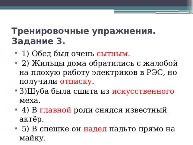 Тренировочные упражнения. Задание 3.  1) Обед был очень сытным .   2) Жильцы дома обратились с жалобой на плохую работу электриков в РЭС, но получили отписку . 3)Шуба была сшита из искусственного меха.   4) В главной роли снялся известный актёр.   5) В спешке он надел пальто прямо на майку.  Максимальное количество баллов-5