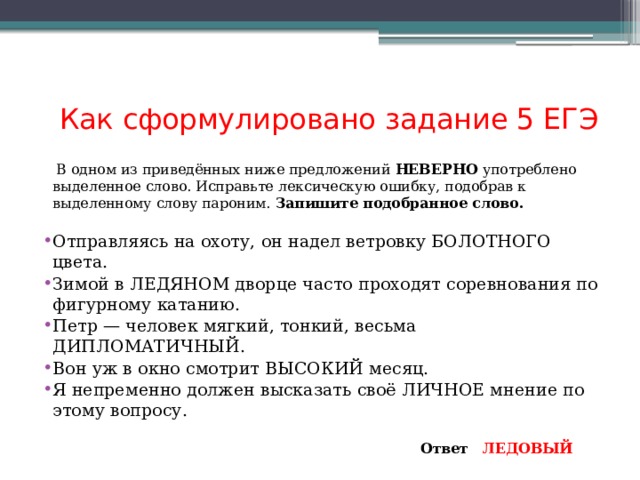 Как сформулировано задание 5 ЕГЭ  В одном из приведённых ниже предложений НЕВЕРНО употреблено выделенное слово. Исправьте лексическую ошибку, подобрав к выделенному слову пароним. Запишите подобранное слово.   Отправляясь на охоту, он надел ветровку БОЛОТНОГО цвета. Зимой в ЛЕДЯНОМ дворце часто проходят соревнования по фигурному катанию. Петр — человек мягкий, тонкий, весьма ДИПЛОМАТИЧНЫЙ. Вон уж в окно смотрит ВЫСОКИЙ месяц. Я непременно должен высказать своё ЛИЧНОЕ мнение по этому вопросу.   Ответ  ЛЕДОВЫЙ