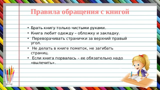 Правила обращения с книгой Брать книгу только чистыми руками. Книга любит одежду – обложку и закладку.  Переворачивать странички за верхний правый угол.  Не делать в книге пометок, не загибать страниц.  Если книга порвалась – ее обязательно надо «вылечить». 