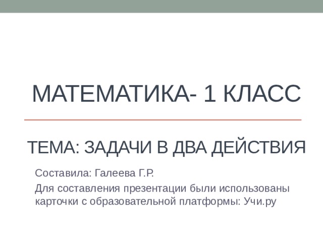 Математика- 1 класс   Тема: Задачи в два действия Составила: Галеева Г.Р. Для составления презентации были использованы карточки с образовательной платформы: Учи.ру 