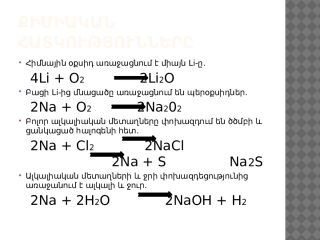 Քիմիական հատկությունները Հիմնային օքսիդ առաջացնում է միայն Li-ը.  4Li + O 2 2Li 2 O Բացի Li-ից մնացածը առաջացնում են պերօքսիդներ.  2Na + O 2 2Na 2 0 2 Բոլոր ալկալիական մետաղները փոխազդում են ծծմբի և ցանկացած հալոգենի հետ.  2Na + Cl 2 2NaCl 2Na + S Na 2 S Ալկալիական մետաղների և ջրի փոխազդեցությունից առաջանում է ալկալի և ջուր.  2Na + 2H 2 O 2NaOH + H 2  