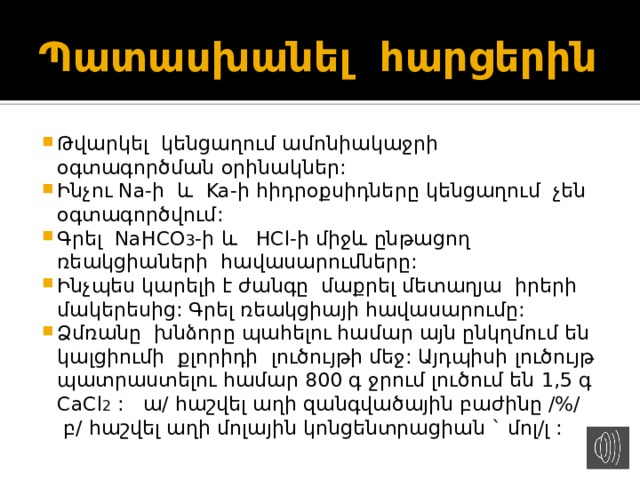Պատասխանել հարցերին Թվարկել կենցաղում ամոնիակաջրի օգտագործման օրինակներ: Ինչու Na-ի և Ka-ի հիդրօքսիդները կենցաղում չեն օգտագործվում: Գրել NaHCO 3 -ի և HCl-ի միջև ընթացող ռեակցիաների հավասարումները: Ինչպես կարելի է ժանգը մաքրել մետաղյա իրերի մակերեսից: Գրել ռեակցիայի հավասարումը: Ձմռանը խնձորը պահելու համար այն ընկղմում են կալցիումի քլորիդի լուծույթի մեջ: Այդպիսի լուծույթ պատրաստելու համար 800 գ ջրում լուծում են 1,5 գ CaCl 2 : ա/ հաշվել աղի զանգվածային բաժինը /%/ բ/ հաշվել աղի մոլային կոնցենտրացիան ` մոլ/լ : 