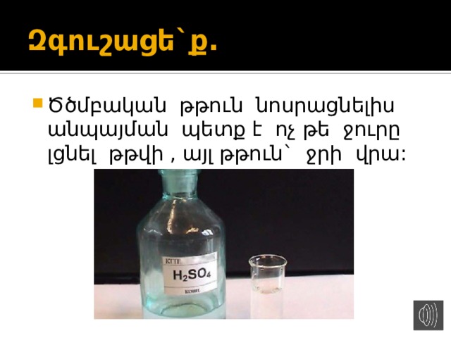 Զգուշացե`ք. Ծծմբական թթուն նոսրացնելիս անպայման պետք է ոչ թե ջուրը լցնել թթվի , այլ թթուն` ջրի վրա: 