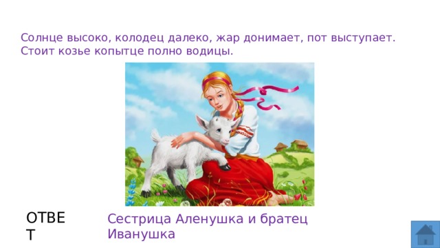 Солнце высоко, колодец далеко, жар донимает, пот выступает. Стоит козье копытце полно водицы. ОТВЕТ Сестрица  Аленушка и братец Иванушка  